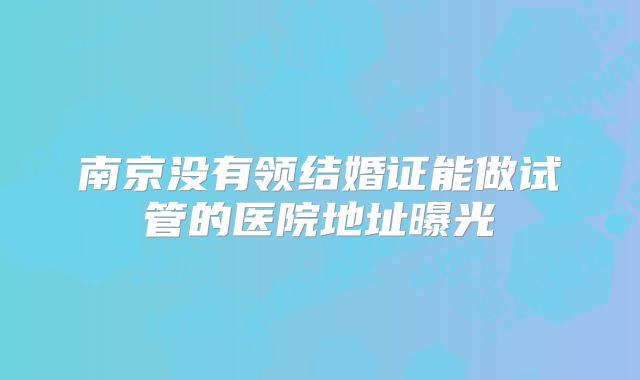 南京没有领结婚证能做试管的医院地址曝光