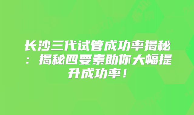 长沙三代试管成功率揭秘：揭秘四要素助你大幅提升成功率！