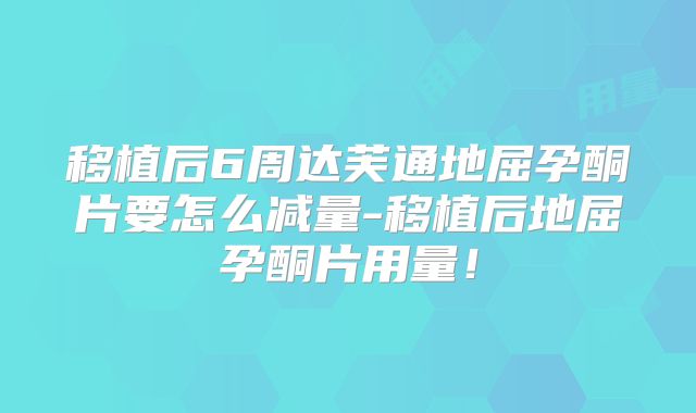 移植后6周达芙通地屈孕酮片要怎么减量-移植后地屈孕酮片用量！