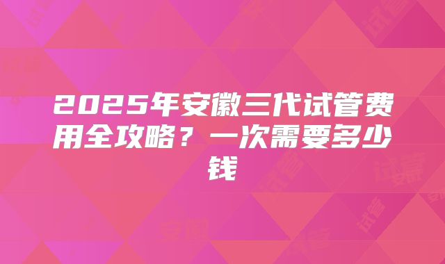 2025年安徽三代试管费用全攻略?一次需要多少钱