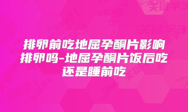 排卵前吃地屈孕酮片影响排卵吗-地屈孕酮片饭后吃还是睡前吃