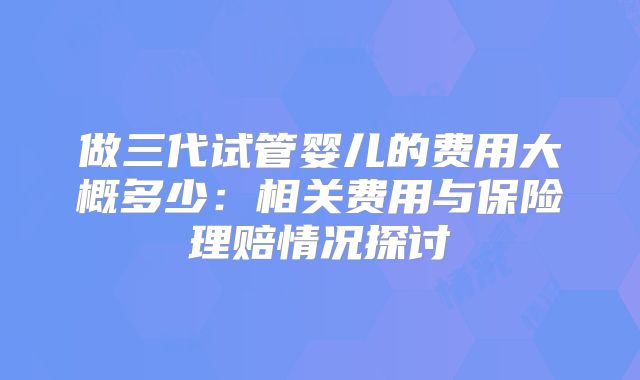 做三代试管婴儿的费用大概多少:相关费用与保险理赔情况探讨