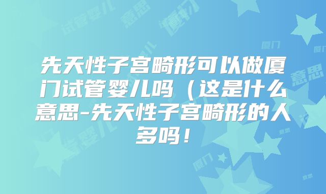 先天性子宫畸形可以做厦门试管婴儿吗(这是什么意思-先天性子宫畸形的人多吗!