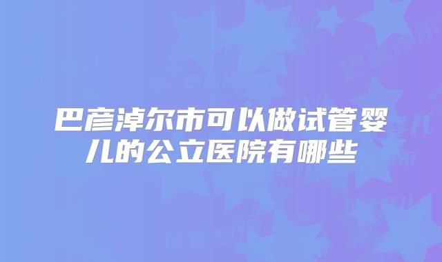 巴彦淖尔市可以做试管婴儿的公立医院有哪些