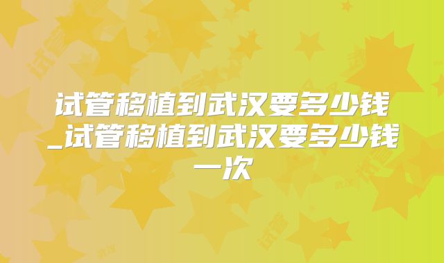 试管移植到武汉要多少钱_试管移植到武汉要多少钱一次