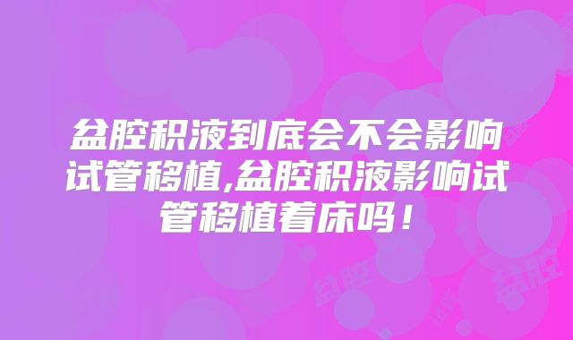 盆腔积液到底会不会影响试管移植,盆腔积液影响试管移植着床吗！