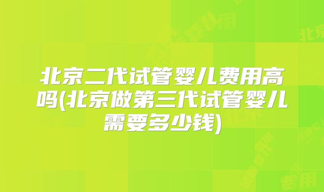 北京二代试管婴儿费用高吗(北京做第三代试管婴儿需要多少钱)