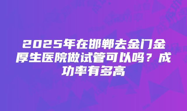 2025年在邯郸去金门金厚生医院做试管可以吗？成功率有多高