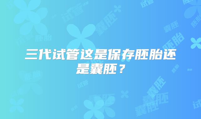 三代试管这是保存胚胎还是囊胚？