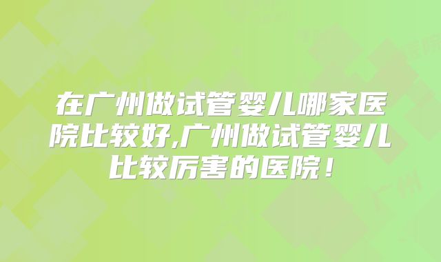 在广州做试管婴儿哪家医院比较好,广州做试管婴儿比较厉害的医院!