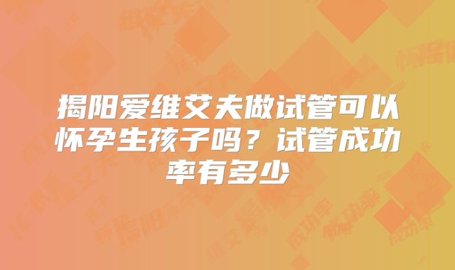 揭阳爱维艾夫做试管可以怀孕生孩子吗？试管成功率有多少