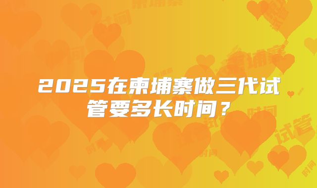 2025在柬埔寨做三代试管要多长时间？
