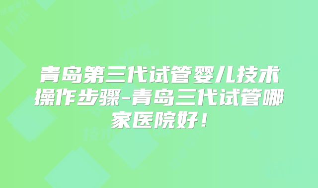 青岛第三代试管婴儿技术操作步骤-青岛三代试管哪家医院好！
