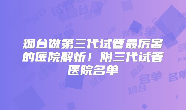 烟台做第三代试管最厉害的医院解析!附三代试管医院名单