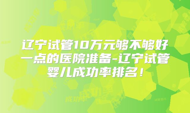 辽宁试管10万元够不够好一点的医院准备-辽宁试管婴儿成功率排名！