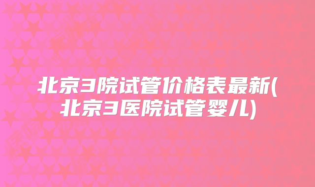 北京3院试管价格表最新(北京3医院试管婴儿)