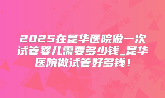 2025在昆华医院做一次试管婴儿需要多少钱_昆华医院做试管好多钱！