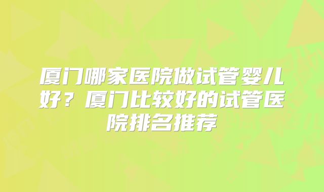 厦门哪家医院做试管婴儿好?厦门比较好的试管医院排名推荐