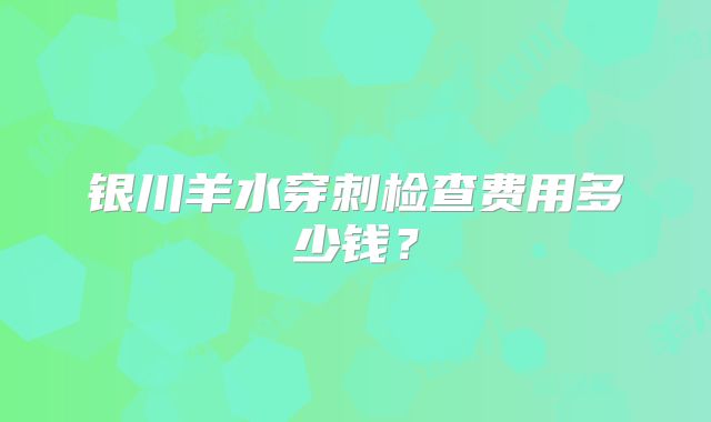 银川羊水穿刺检查费用多少钱？