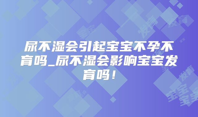 尿不湿会引起宝宝不孕不育吗_尿不湿会影响宝宝发育吗！