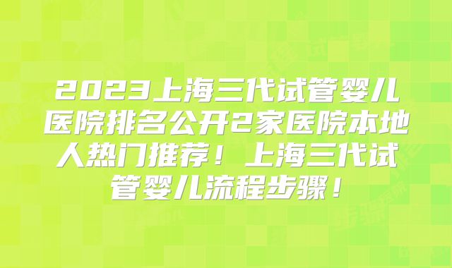 2023上海三代试管婴儿医院排名公开2家医院本地人热门推荐！上海三代试管婴儿流程步骤！
