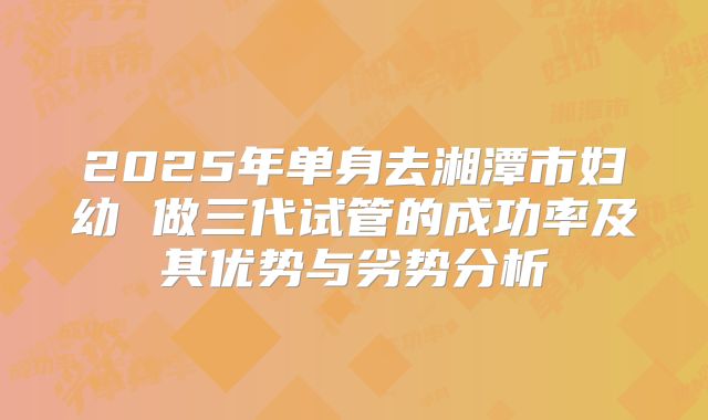 2025年单身去湘潭市妇幼 做三代试管的成功率及其优势与劣势分析