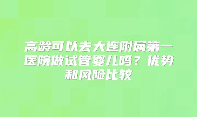 高龄可以去大连附属第一医院做试管婴儿吗？优势和风险比较