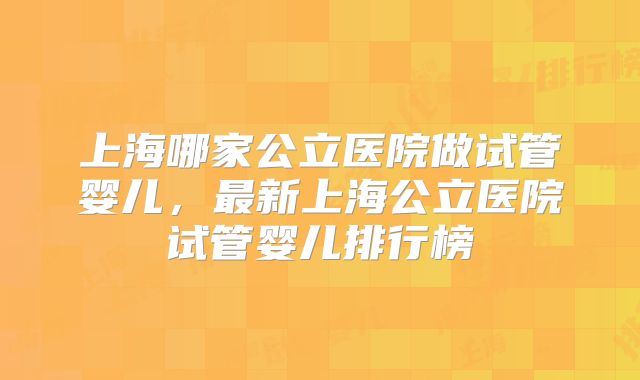 上海哪家公立医院做试管婴儿，最新上海公立医院试管婴儿排行榜
