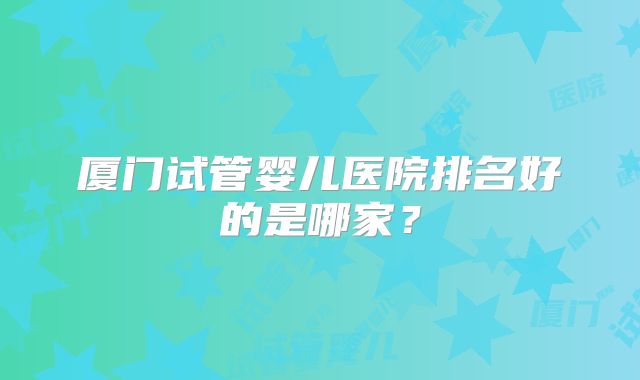 厦门试管婴儿医院排名好的是哪家？
