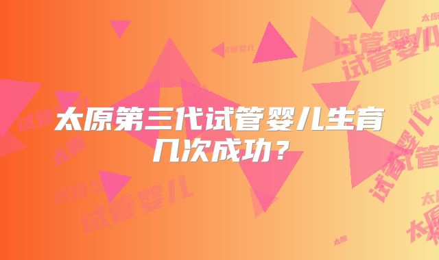 太原第三代试管婴儿生育几次成功？