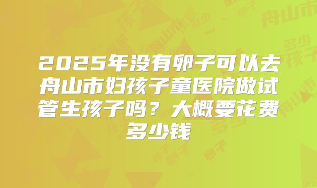 2025年没有卵子可以去舟山市妇孩子童医院做试管生孩子吗？大概要花费多少钱