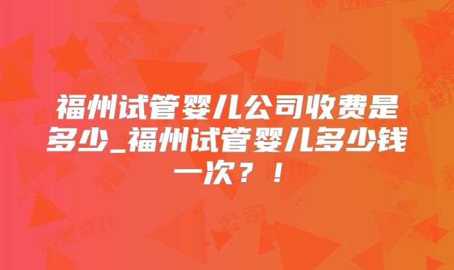 福州试管婴儿公司收费是多少_福州试管婴儿多少钱一次？！