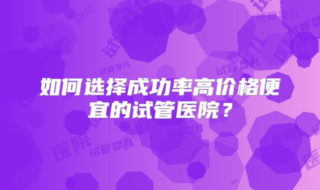 如何选择成功率高价格便宜的试管医院?