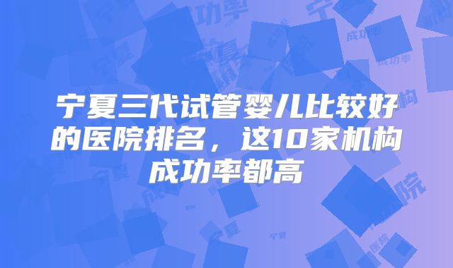 宁夏三代试管婴儿比较好的医院排名，这10家机构成功率都高