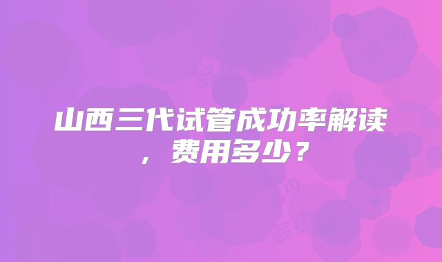 山西三代试管成功率解读，费用多少？