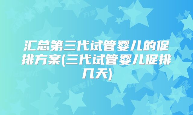 汇总第三代试管婴儿的促排方案(三代试管婴儿促排几天)