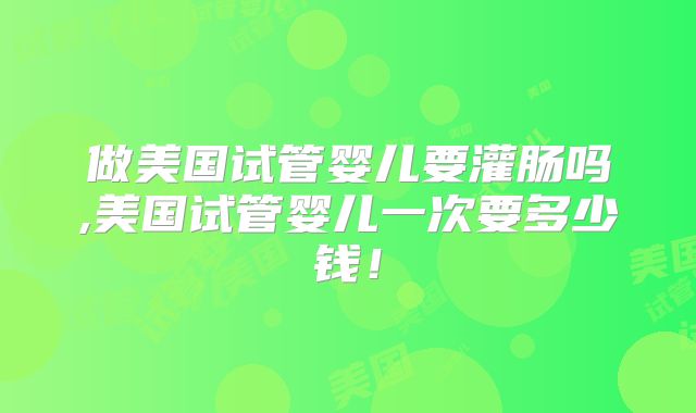 做美国试管婴儿要灌肠吗,美国试管婴儿一次要多少钱！