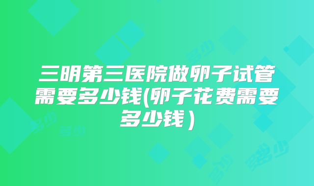 三明第三医院做卵子试管需要多少钱(卵子花费需要多少钱)