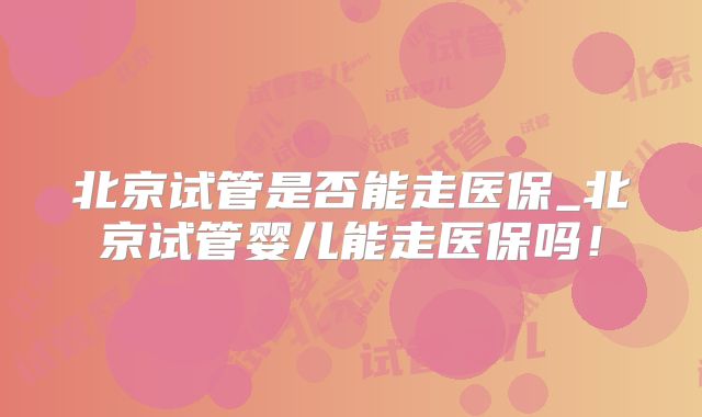 北京试管是否能走医保_北京试管婴儿能走医保吗！