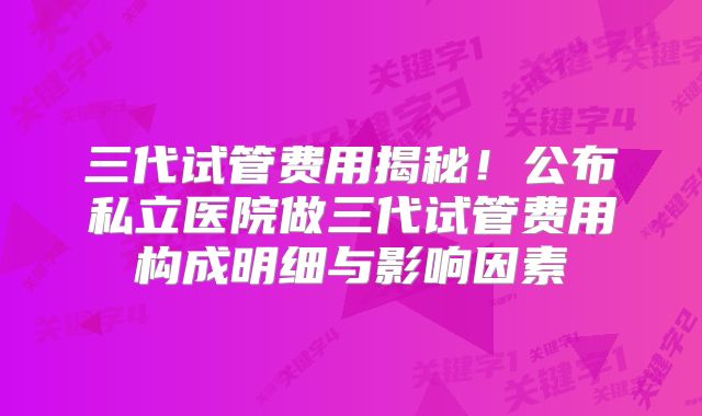 三代试管费用揭秘！公布私立医院做三代试管费用构成明细与影响因素