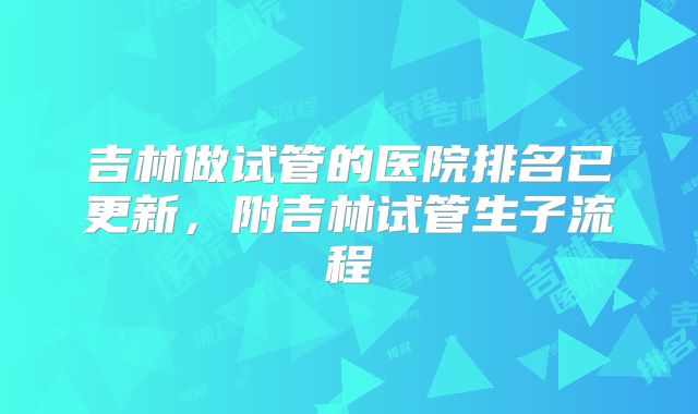吉林做试管的医院排名已更新，附吉林试管生子流程