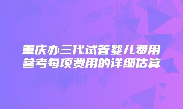 重庆办三代试管婴儿费用参考每项费用的详细估算