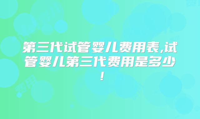 第三代试管婴儿费用表,试管婴儿第三代费用是多少！