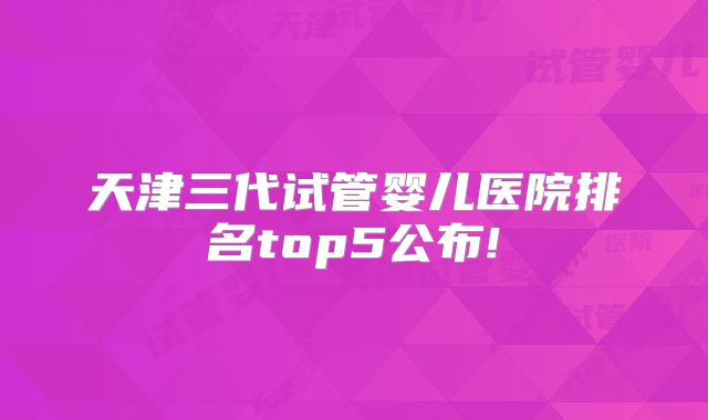 天津三代试管婴儿医院排名top5公布!