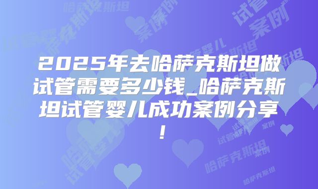 2025年去哈萨克斯坦做试管需要多少钱_哈萨克斯坦试管婴儿成功案例分享！