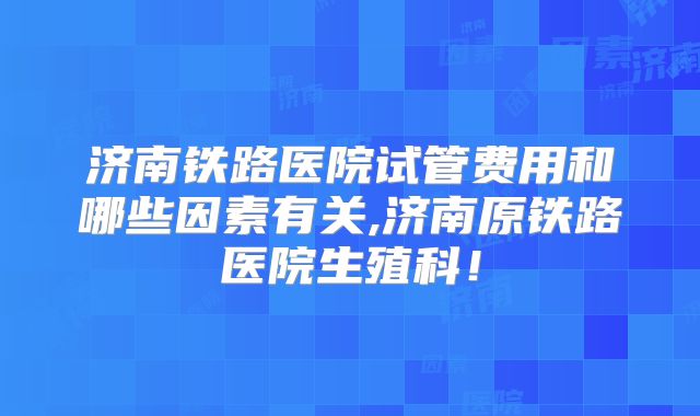 济南铁路医院试管费用和哪些因素有关,济南原铁路医院生殖科!