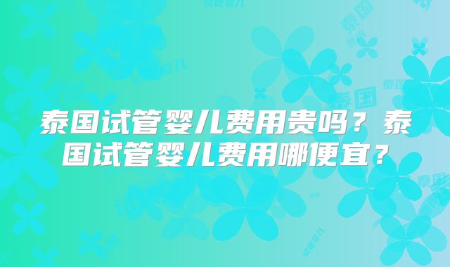 泰国试管婴儿费用贵吗？泰国试管婴儿费用哪便宜？