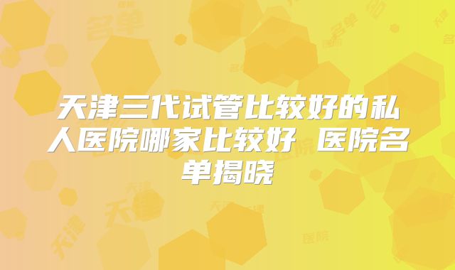 天津三代试管比较好的私人医院哪家比较好 医院名单揭晓