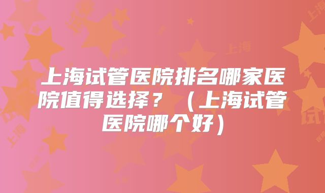 上海试管医院排名哪家医院值得选择？（上海试管医院哪个好）