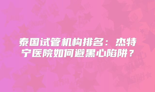 泰国试管机构排名：杰特宁医院如何避黑心陷阱？
